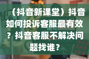 （抖音新课堂）抖音如何投诉客服最有效？抖音客服不解决问题找谁？