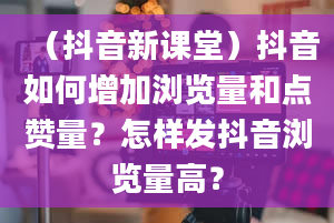 （抖音新课堂）抖音如何增加浏览量和点赞量？怎样发抖音浏览量高？