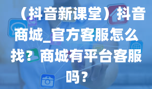 （抖音新课堂）抖音商城_官方客服怎么找？商城有平台客服吗？