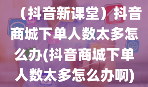 （抖音新课堂）抖音商城下单人数太多怎么办(抖音商城下单人数太多怎么办啊)