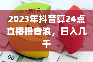 2023年抖音算24点直播撸音浪，日入几千