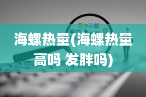 海螺热量(海螺热量高吗 发胖吗)