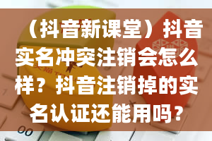 （抖音新课堂）抖音实名冲突注销会怎么样？抖音注销掉的实名认证还能用吗？