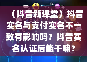 （抖音新课堂）抖音实名与支付实名不一致有影响吗？抖音实名认证后能干嘛？