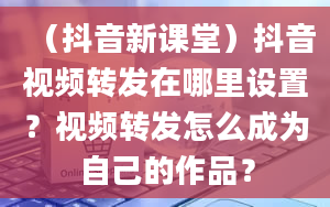 （抖音新课堂）抖音视频转发在哪里设置？视频转发怎么成为自己的作品？