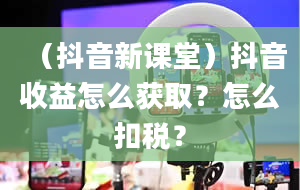 （抖音新课堂）抖音收益怎么获取？怎么扣税？