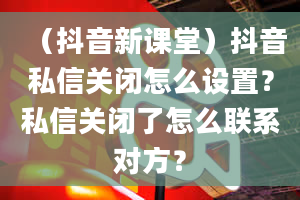 （抖音新课堂）抖音私信关闭怎么设置？私信关闭了怎么联系对方？