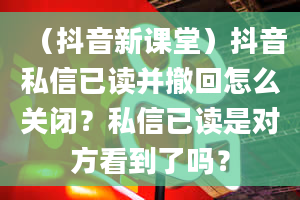 （抖音新课堂）抖音私信已读并撤回怎么关闭？私信已读是对方看到了吗？