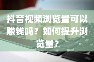 抖音视频浏览量可以赚钱吗？如何提升浏览量？