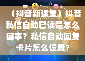 （抖音新课堂）抖音私信自动已读是怎么回事？私信自动回复卡片怎么设置？