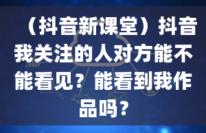 （抖音新课堂）抖音我关注的人对方能不能看见？能看到我作品吗？