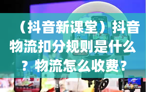 （抖音新课堂）抖音物流扣分规则是什么？物流怎么收费？