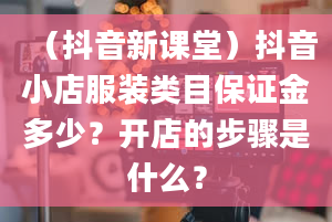 （抖音新课堂）抖音小店服装类目保证金多少？开店的步骤是什么？