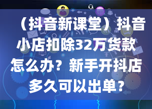 （抖音新课堂）抖音小店扣除32万货款怎么办？新手开抖店多久可以出单？