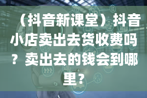 （抖音新课堂）抖音小店卖出去货收费吗？卖出去的钱会到哪里？