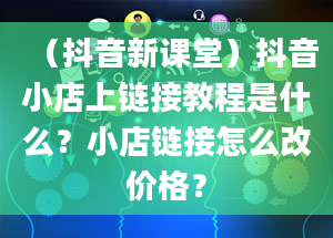 （抖音新课堂）抖音小店上链接教程是什么？小店链接怎么改价格？