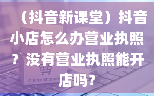 （抖音新课堂）抖音小店怎么办营业执照？没有营业执照能开店吗？