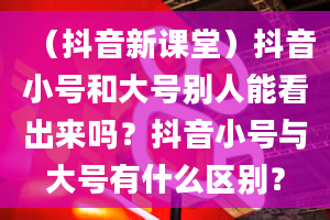 （抖音新课堂）抖音小号和大号别人能看出来吗？抖音小号与大号有什么区别？