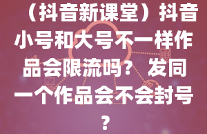 （抖音新课堂）抖音小号和大号不一样作品会限流吗？ 发同一个作品会不会封号？