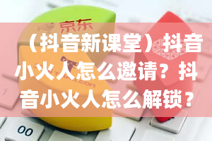 （抖音新课堂）抖音小火人怎么邀请？抖音小火人怎么解锁？