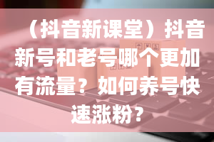 （抖音新课堂）抖音新号和老号哪个更加有流量？如何养号快速涨粉？