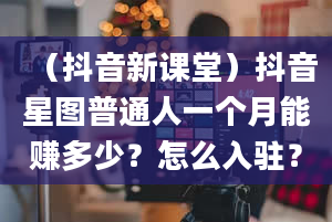 （抖音新课堂）抖音星图普通人一个月能赚多少？怎么入驻？