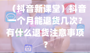 （抖音新课堂）抖音一个月能退货几次？有什么退货注意事项？