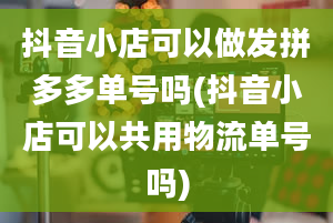 抖音小店可以做发拼多多单号吗(抖音小店可以共用物流单号吗)