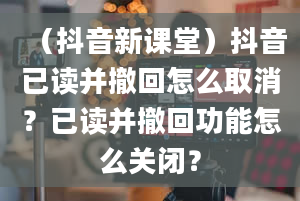 （抖音新课堂）抖音已读并撤回怎么取消？已读并撤回功能怎么关闭？