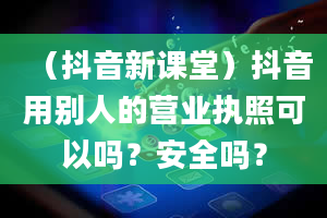 （抖音新课堂）抖音用别人的营业执照可以吗？安全吗？