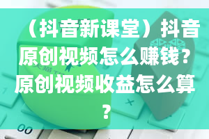 （抖音新课堂）抖音原创视频怎么赚钱？原创视频收益怎么算？