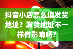 抖音小店怎么填发货地址？发货地址不一样有影响吗？