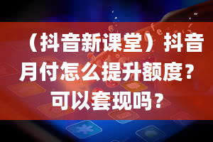 （抖音新课堂）抖音月付怎么提升额度？可以套现吗？