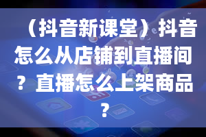 （抖音新课堂）抖音怎么从店铺到直播间？直播怎么上架商品？