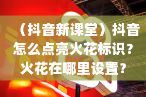 （抖音新课堂）抖音怎么点亮火花标识？火花在哪里设置？