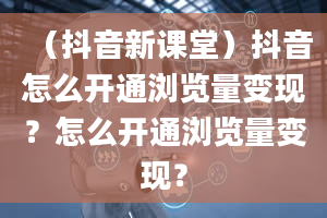 （抖音新课堂）抖音怎么开通浏览量变现？怎么开通浏览量变现？