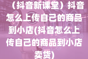 （抖音新课堂）抖音怎么上传自己的商品到小店(抖音怎么上传自己的商品到小店卖货)