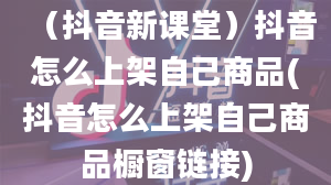 （抖音新课堂）抖音怎么上架自己商品(抖音怎么上架自己商品橱窗链接)