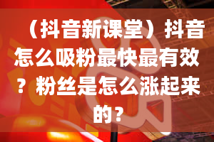 （抖音新课堂）抖音怎么吸粉最快最有效？粉丝是怎么涨起来的？