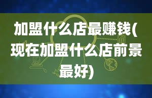 加盟什么店最赚钱(现在加盟什么店前景最好)