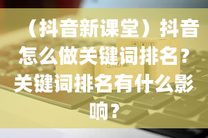 （抖音新课堂）抖音怎么做关键词排名？关键词排名有什么影响？