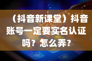 （抖音新课堂）抖音账号一定要实名认证吗？怎么弄？