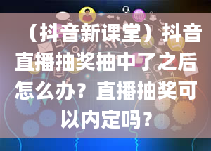 （抖音新课堂）抖音直播抽奖抽中了之后怎么办？直播抽奖可以内定吗？