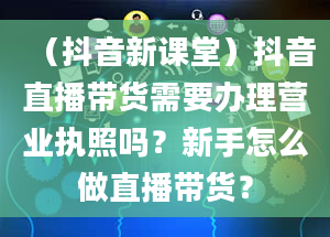 （抖音新课堂）抖音直播带货需要办理营业执照吗？新手怎么做直播带货？