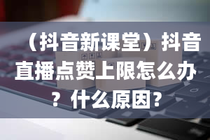 （抖音新课堂）抖音直播点赞上限怎么办？什么原因？