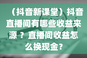 （抖音新课堂）抖音直播间有哪些收益来源 ？直播间收益怎么换现金？