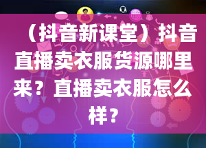 （抖音新课堂）抖音直播卖衣服货源哪里来？直播卖衣服怎么样？