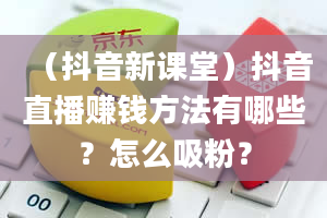 （抖音新课堂）抖音直播赚钱方法有哪些？怎么吸粉？