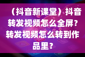 （抖音新课堂）抖音转发视频怎么全屏？转发视频怎么转到作品里？