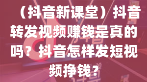 （抖音新课堂）抖音转发视频赚钱是真的吗？抖音怎样发短视频挣钱？